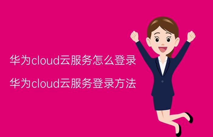 华为cloud云服务怎么登录 华为cloud云服务登录方法